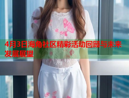 4月3日海角社区精彩活动回顾与未来发展展望