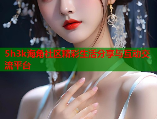 5h3k海角社区精彩生活分享与互动交流平台