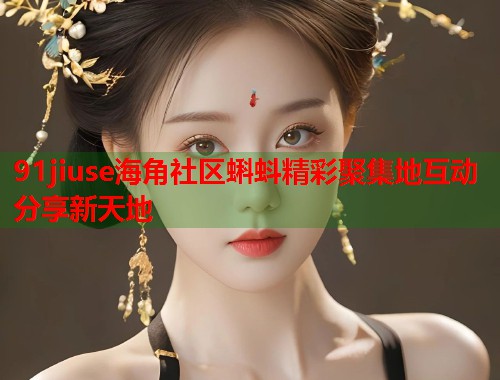 91jiuse海角社区蝌蚪精彩聚集地互动分享新天地