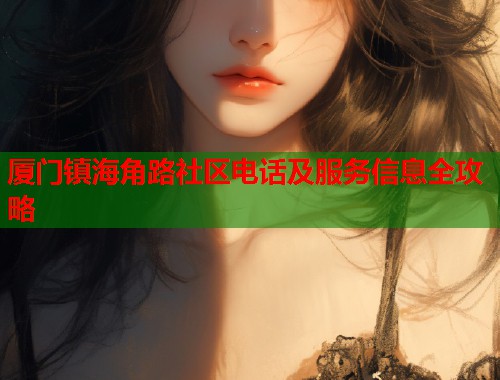 厦门镇海角路社区电话及服务信息全攻略