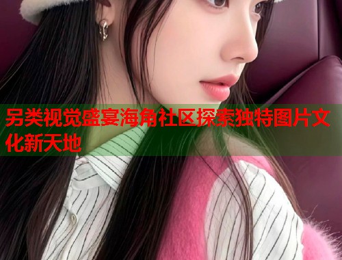 另类视觉盛宴海角社区探索独特图片文化新天地