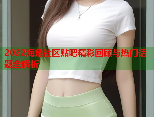 2022海角社区贴吧精彩回顾与热门话题全解析