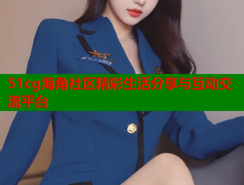 51cg海角社区精彩生活分享与互动交流平台