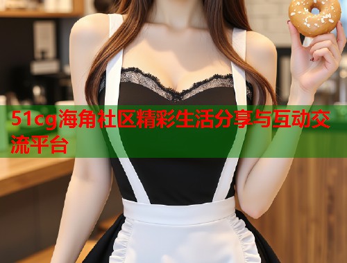51cg海角社区精彩生活分享与互动交流平台