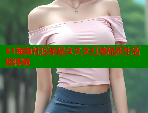 61海角社区精品久久久打造品质生活新体验