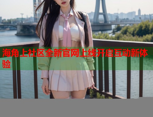 海角上社区全新官网上线开启互动新体验