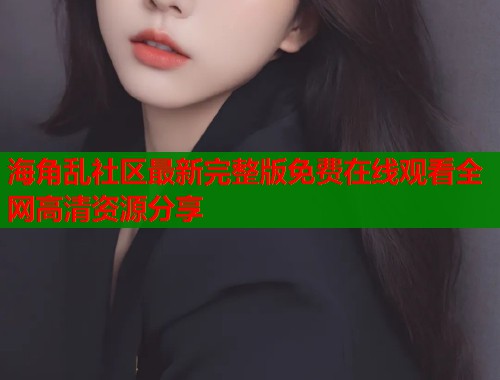 海角乱社区最新完整版免费在线观看全网高清资源分享