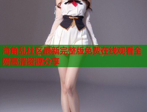 海角乱社区最新完整版免费在线观看全网高清资源分享
