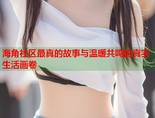 海角社区最真的故事与温暖共鸣的真实生活画卷