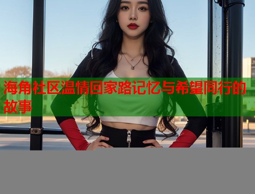 海角社区温情回家路记忆与希望同行的故事