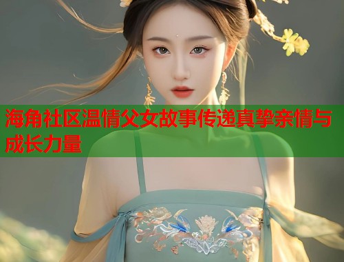海角社区温情父女故事传递真挚亲情与成长力量