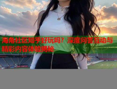 海角社区知乎好玩吗？深度问答互动与精彩内容体验揭秘