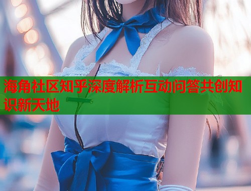 海角社区知乎深度解析互动问答共创知识新天地