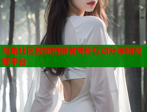 海角社区视频拍摄者揭秘互动分享短视频平台
