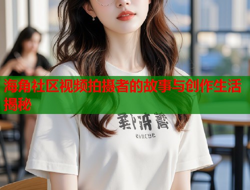 海角社区视频拍摄者的故事与创作生活揭秘