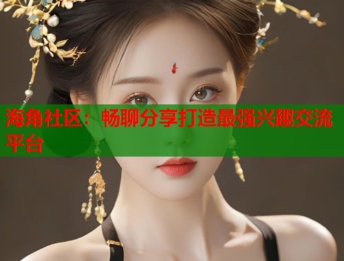 海角社区：畅聊分享打造最强兴趣交流平台