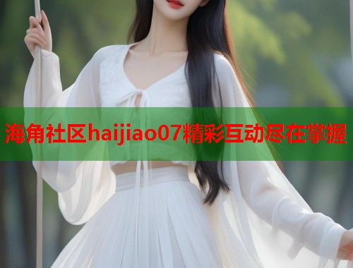 海角社区haijiao07精彩互动尽在掌握
