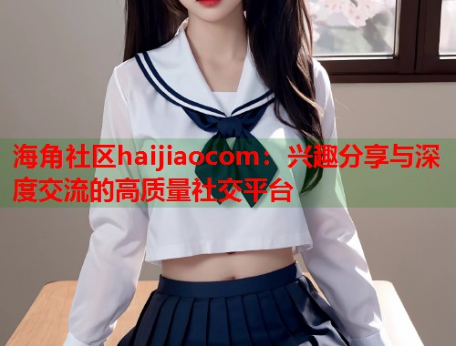 海角社区haijiaocom：兴趣分享与深度交流的高质量社交平台