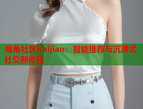 海角社区haijiao：智能推荐与沉浸式社交新体验