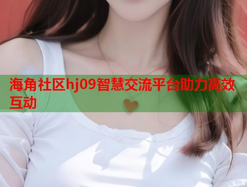 海角社区hj09智慧交流平台助力高效互动