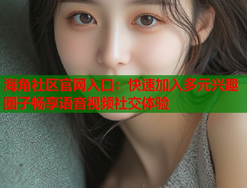 海角社区官网入口：快速加入多元兴趣圈子畅享语音视频社交体验