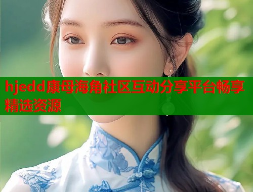 hjedd康母海角社区互动分享平台畅享精选资源