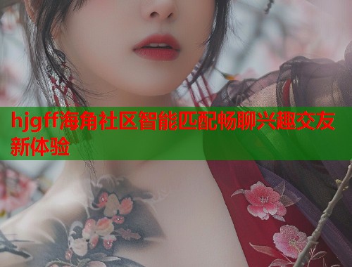 hjgff海角社区智能匹配畅聊兴趣交友新体验