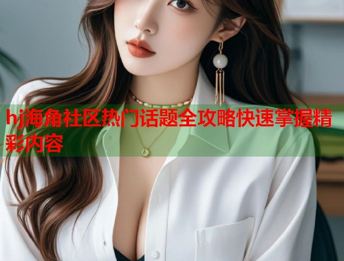 hj海角社区热门话题全攻略快速掌握精彩内容