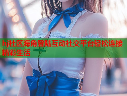 hj社区海角登陆互动社交平台轻松连接精彩生活