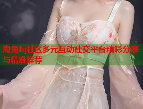 海角hj社区多元互动社交平台精彩分享与精准推荐