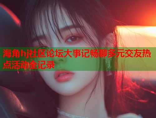 海角hj社区论坛大事记畅聊多元交友热点活动全记录