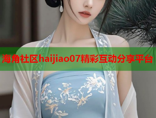 海角社区haijiao07精彩互动分享平台
