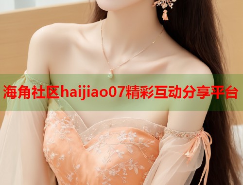 海角社区haijiao07精彩互动分享平台