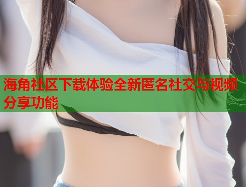 海角社区下载体验全新匿名社交与视频分享功能