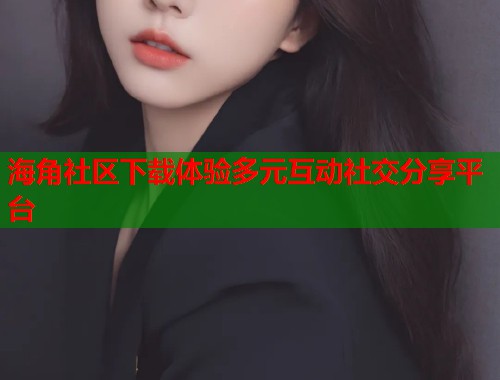海角社区下载体验多元互动社交分享平台