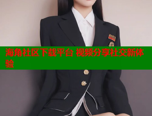 海角社区下载平台 视频分享社交新体验