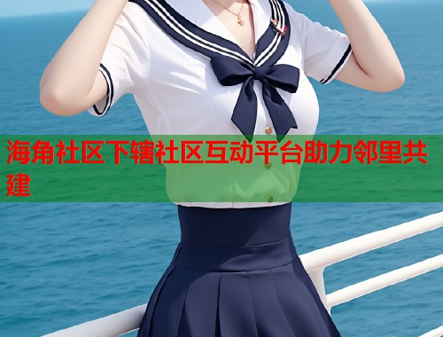 海角社区下辖社区互动平台助力邻里共建