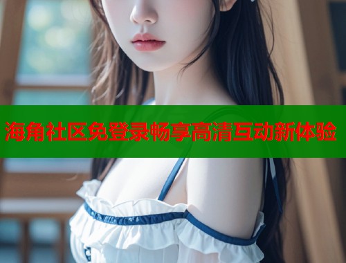 海角社区免登录畅享高清互动新体验