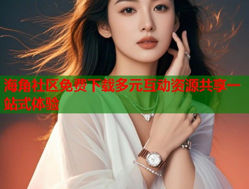 海角社区免费下载多元互动资源共享一站式体验