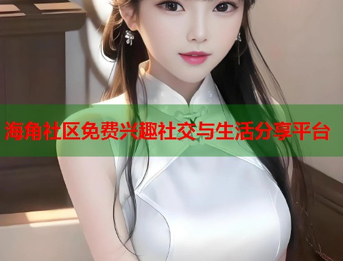 海角社区免费兴趣社交与生活分享平台