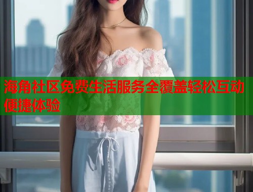 海角社区免费生活服务全覆盖轻松互动便捷体验
