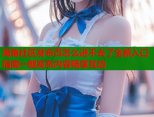 海角社区发布页怎么进不去了全新入口指南一键发布内容畅享互动