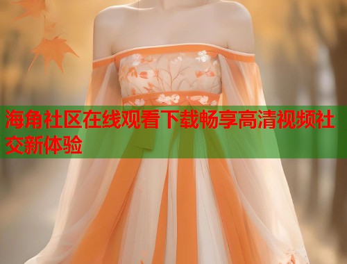 海角社区在线观看下载畅享高清视频社交新体验