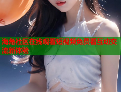 海角社区在线观看短视频免费看互动交流新体验