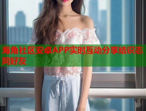 海角社区安卓APP实时互动分享结识志同好友