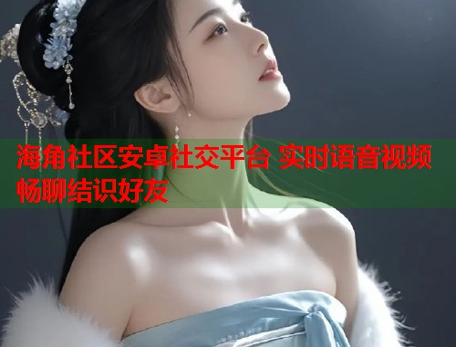 海角社区安卓社交平台 实时语音视频畅聊结识好友