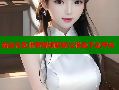 海角社区收费视频解锁与极速下载平台