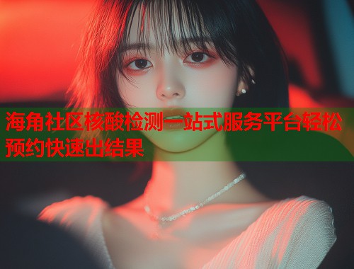 海角社区核酸检测一站式服务平台轻松预约快速出结果