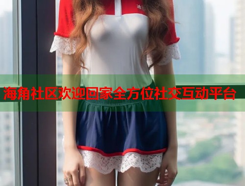 海角社区欢迎回家全方位社交互动平台