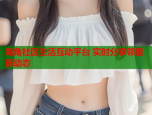 海角社区生活互动平台 实时分享邻里新动态